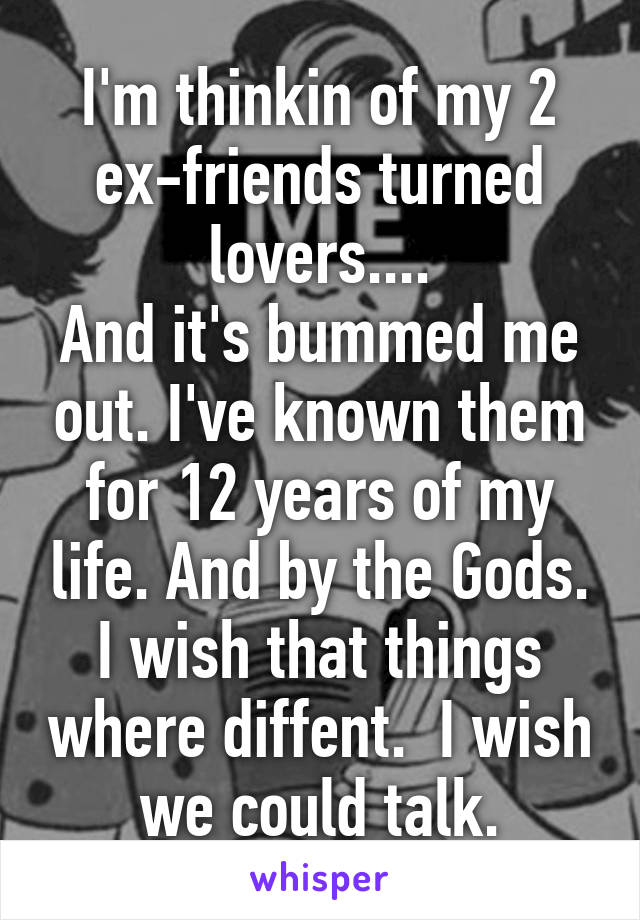 I'm thinkin of my 2 ex-friends turned lovers....
And it's bummed me out. I've known them for 12 years of my life. And by the Gods. I wish that things where diffent.  I wish we could talk.