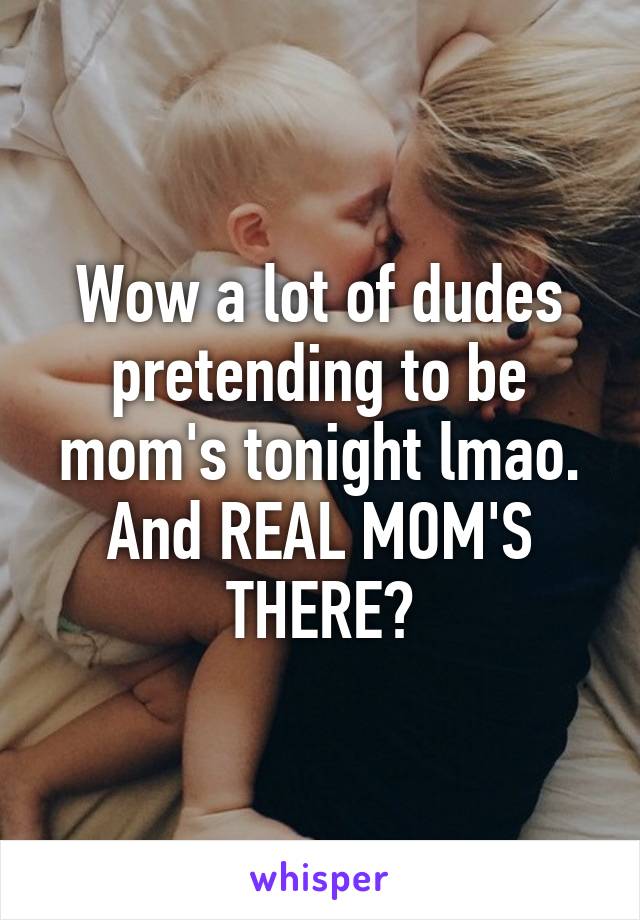 Wow a lot of dudes pretending to be mom's tonight lmao.
And REAL MOM'S THERE?