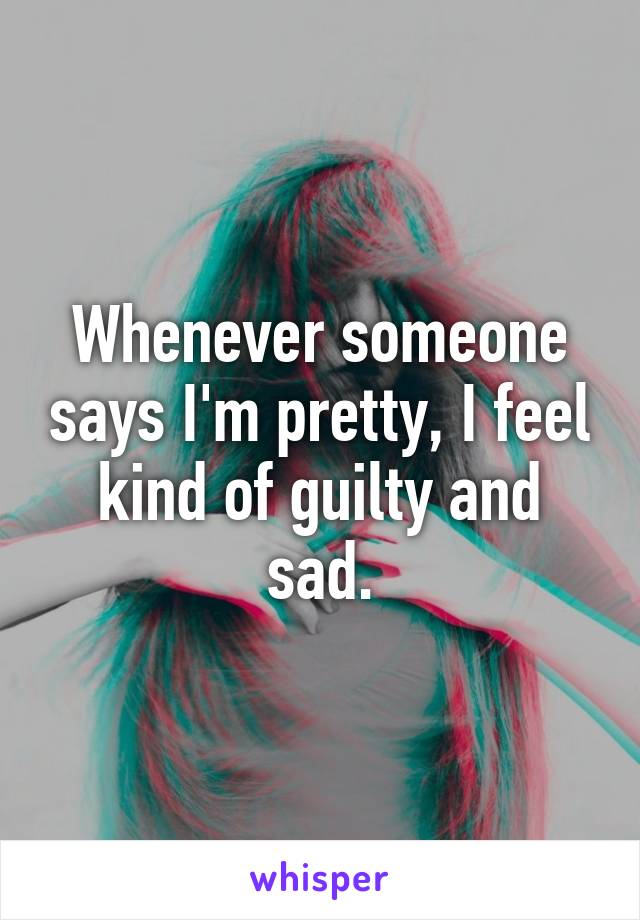 Whenever someone says I'm pretty, I feel kind of guilty and sad.