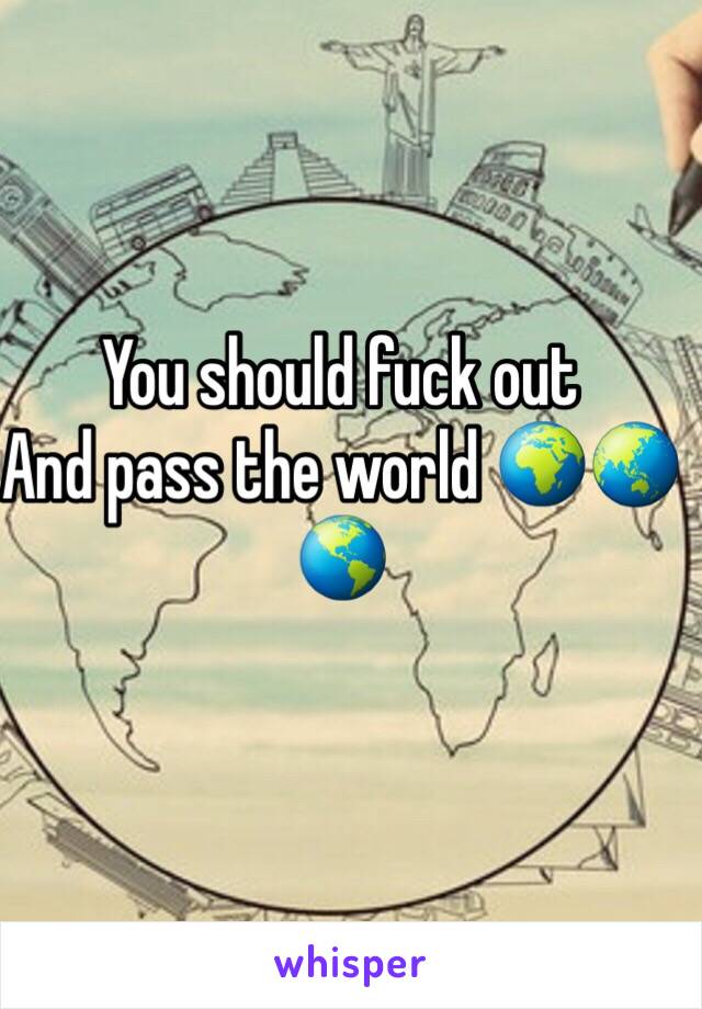 You should fuck out
And pass the world 🌍🌏🌎