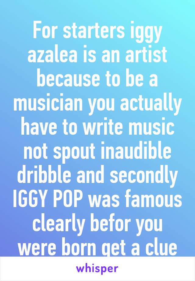 For starters iggy azalea is an artist because to be a musician you actually have to write music not spout inaudible dribble and secondly IGGY POP was famous clearly befor you were born get a clue