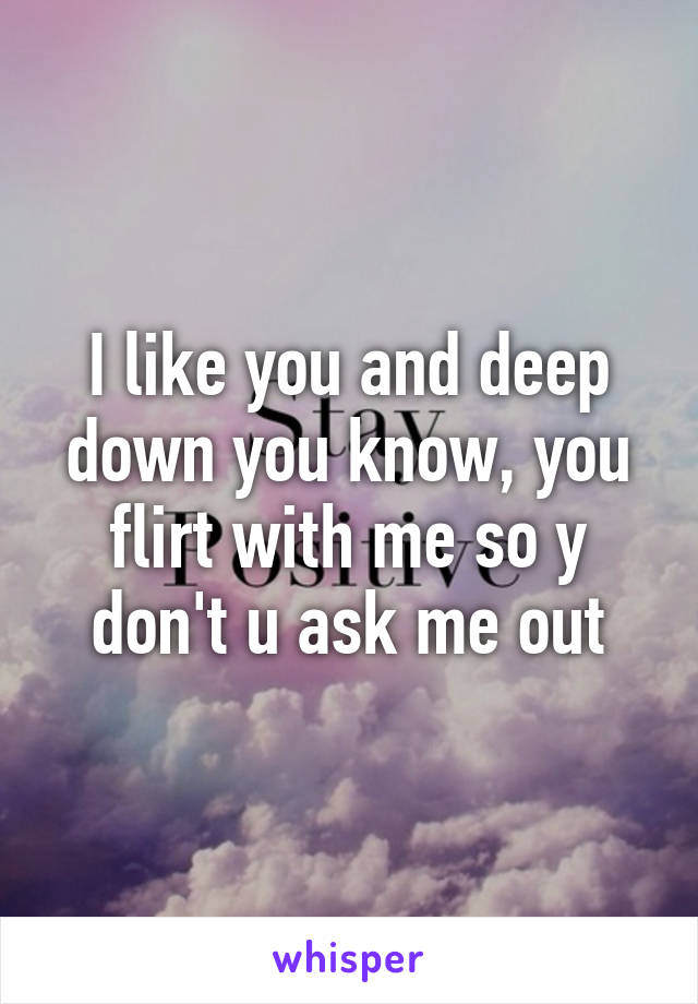 I like you and deep down you know, you flirt with me so y don't u ask me out