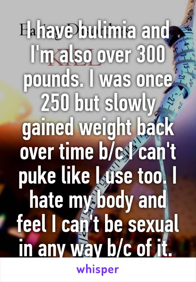 I have bulimia and I'm also over 300 pounds. I was once 250 but slowly gained weight back over time b/c I can't puke like I use too. I hate my body and feel I can't be sexual in any way b/c of it. 