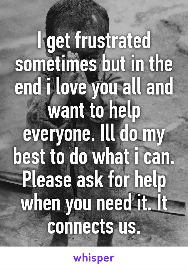 I get frustrated sometimes but in the end i love you all and want to help everyone. Ill do my best to do what i can. Please ask for help when you need it. It connects us.