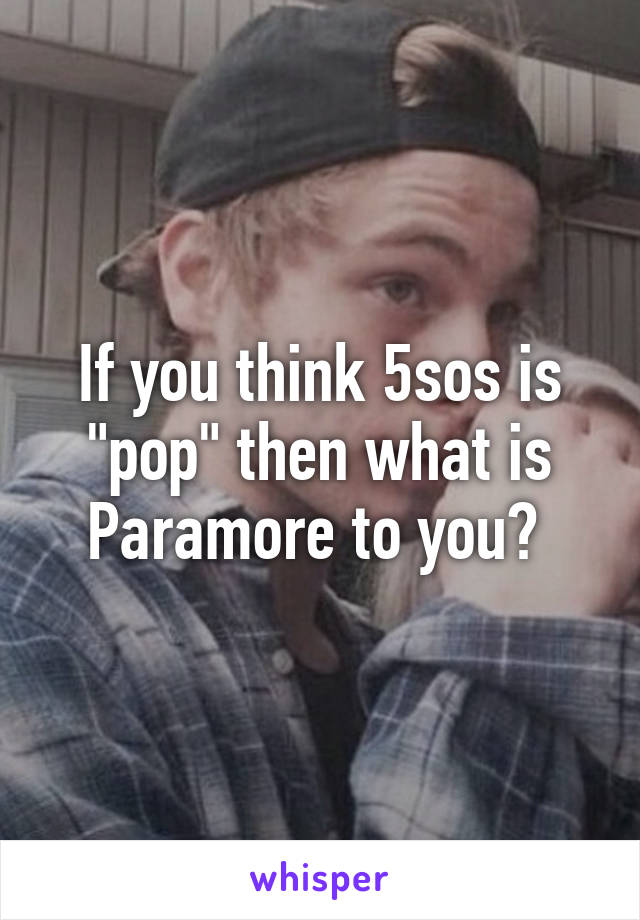 If you think 5sos is "pop" then what is Paramore to you? 