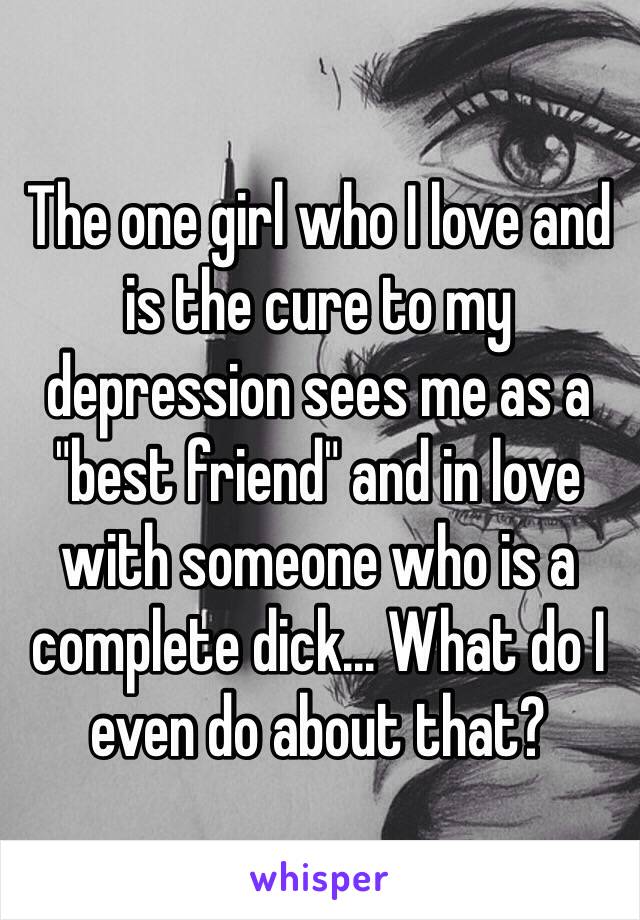 The one girl who I love and is the cure to my depression sees me as a "best friend" and in love with someone who is a complete dick... What do I even do about that?