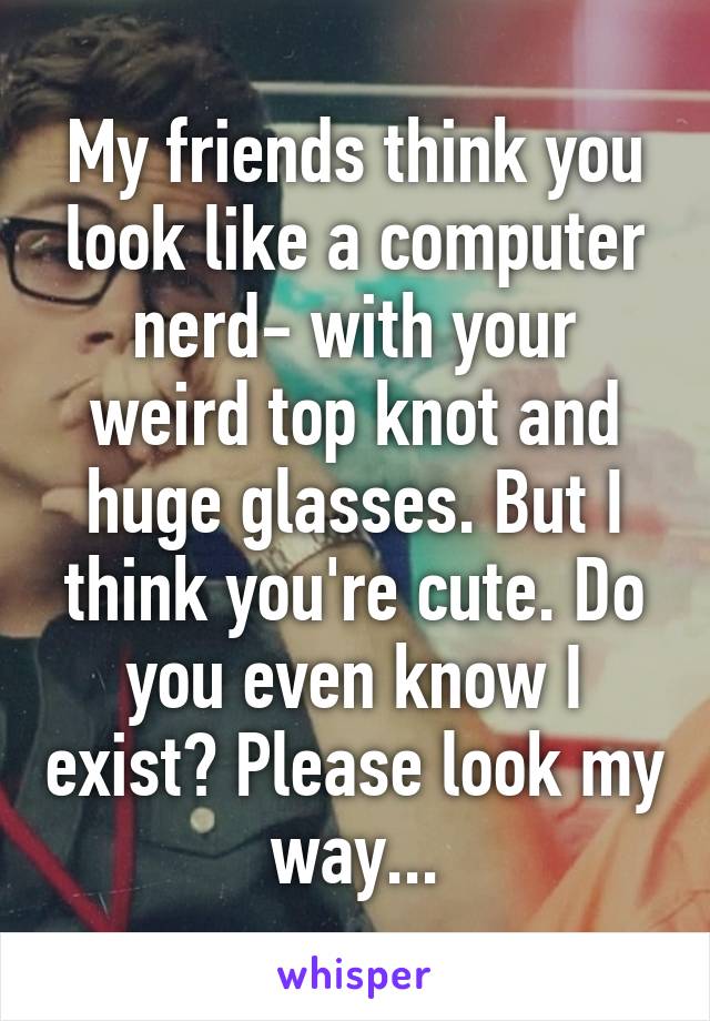 My friends think you look like a computer nerd- with your weird top knot and huge glasses. But I think you're cute. Do you even know I exist? Please look my way...