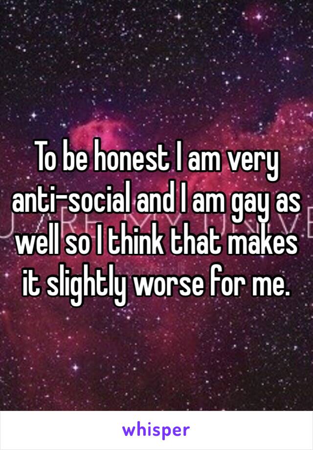 To be honest I am very anti-social and I am gay as well so I think that makes it slightly worse for me. 