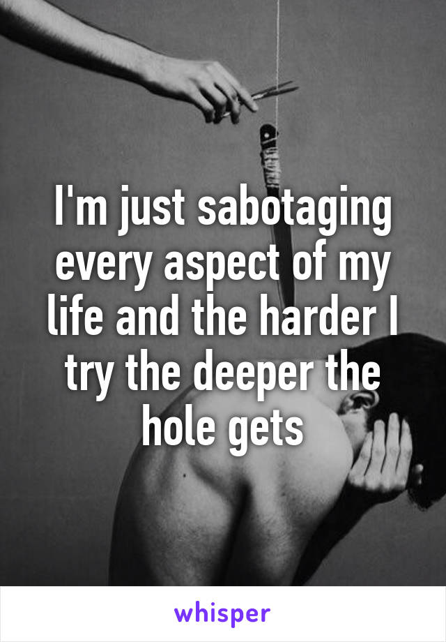 I'm just sabotaging every aspect of my life and the harder I try the deeper the hole gets