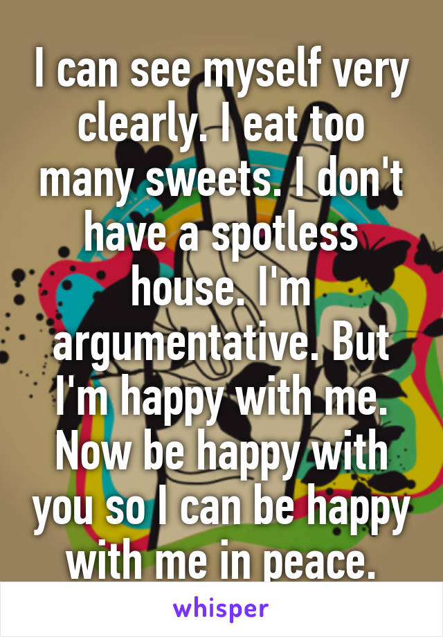 I can see myself very clearly. I eat too many sweets. I don't have a spotless house. I'm argumentative. But I'm happy with me. Now be happy with you so I can be happy with me in peace.