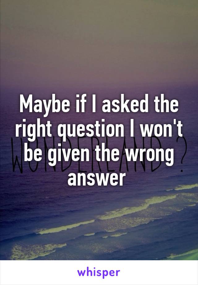 Maybe if I asked the right question I won't be given the wrong answer 