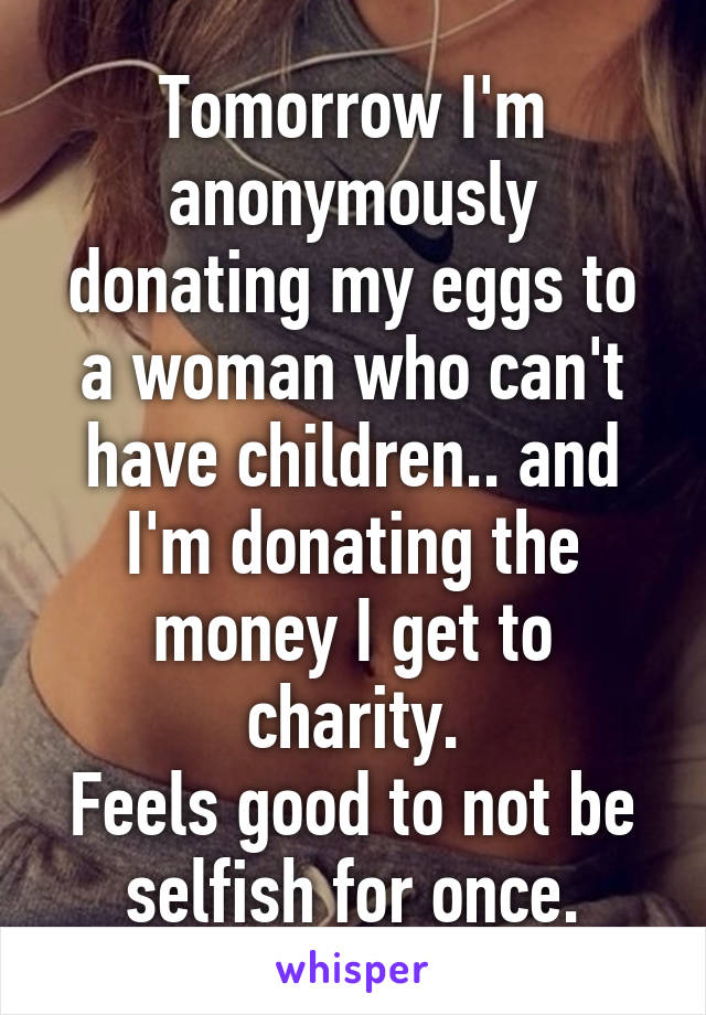 Tomorrow I'm anonymously donating my eggs to a woman who can't have children.. and I'm donating the money I get to charity.
Feels good to not be selfish for once.