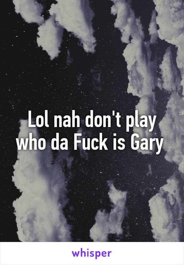 Lol nah don't play who da Fuck is Gary 