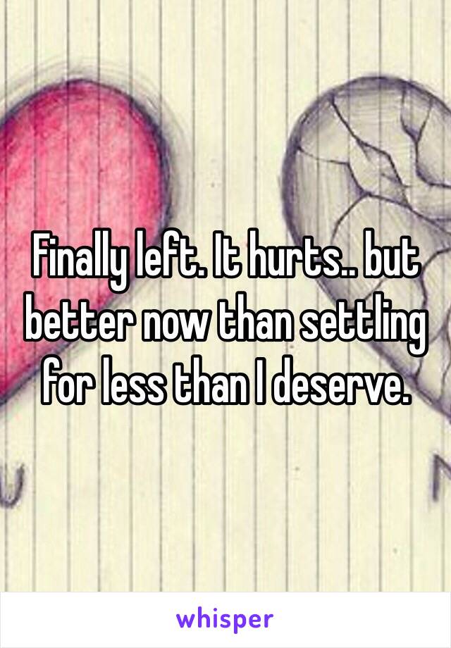 Finally left. It hurts.. but better now than settling for less than I deserve.