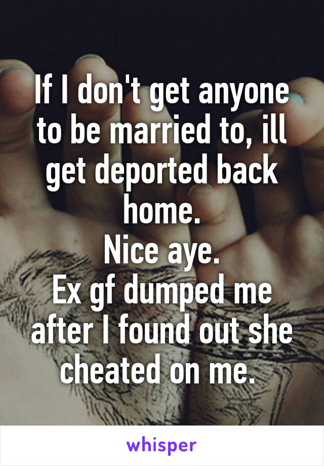 If I don't get anyone to be married to, ill get deported back home.
Nice aye.
Ex gf dumped me after I found out she cheated on me. 