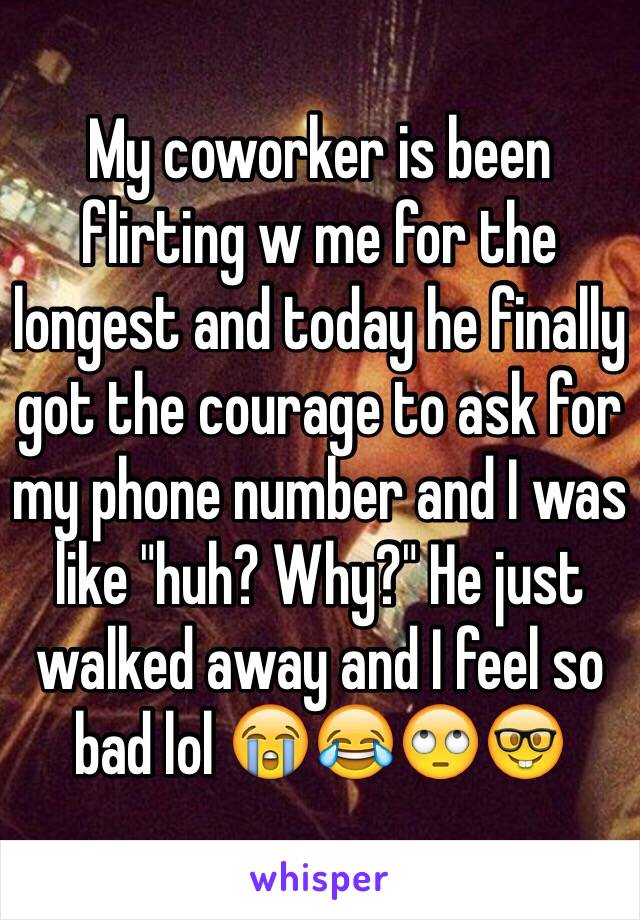 My coworker is been flirting w me for the longest and today he finally got the courage to ask for my phone number and I was like "huh? Why?" He just walked away and I feel so bad lol 😭😂🙄🤓