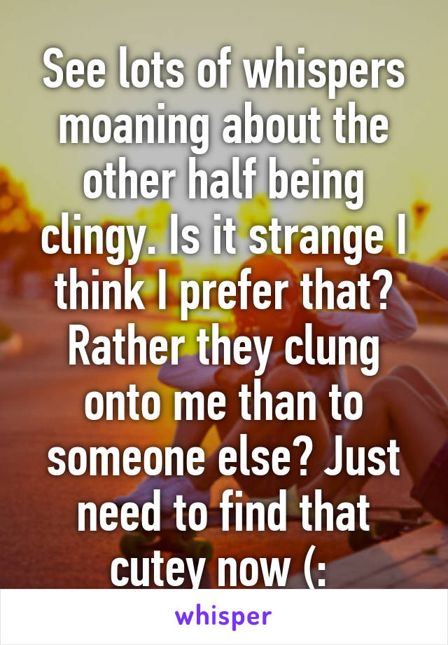 See lots of whispers moaning about the other half being clingy. Is it strange I think I prefer that? Rather they clung onto me than to someone else? Just need to find that cutey now (: 