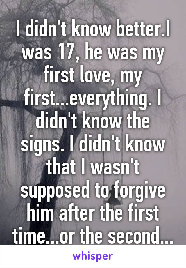 I didn't know better.I was 17, he was my first love, my first...everything. I didn't know the signs. I didn't know that I wasn't supposed to forgive him after the first time...or the second...