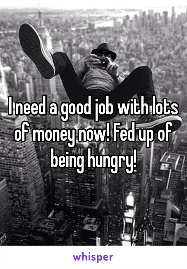 I need a good job with lots of money now! Fed up of being hungry! 