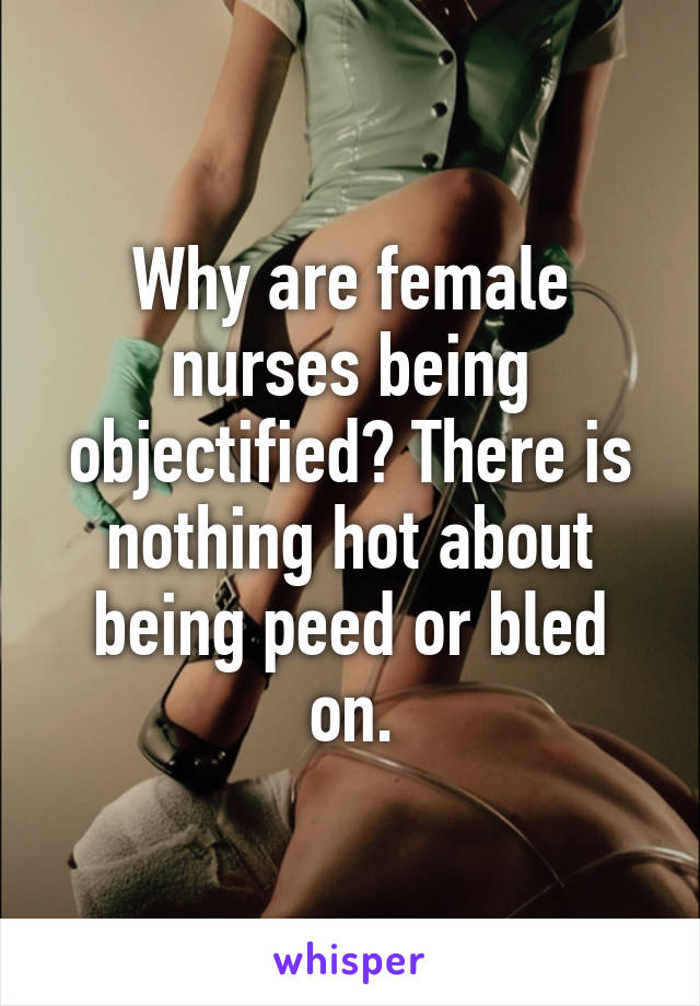 Why are female nurses being objectified? There is nothing hot about being peed or bled on.