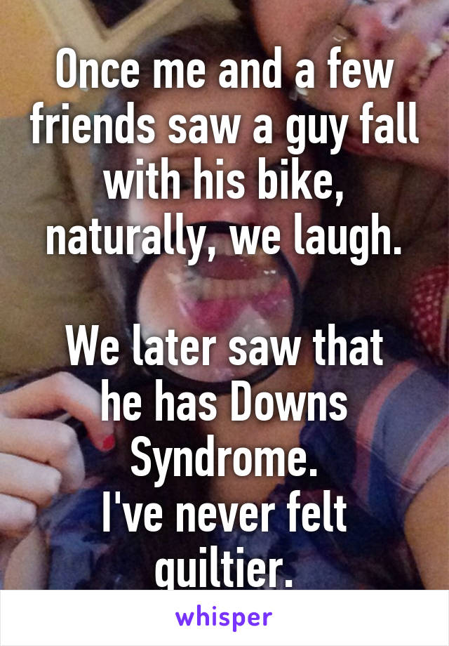 Once me and a few friends saw a guy fall with his bike, naturally, we laugh.

We later saw that he has Downs Syndrome.
I've never felt guiltier.