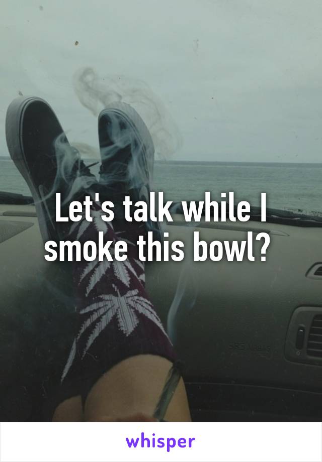 Let's talk while I smoke this bowl? 