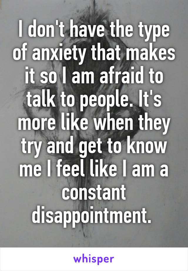 I don't have the type of anxiety that makes it so I am afraid to talk to people. It's more like when they try and get to know me I feel like I am a constant disappointment. 
