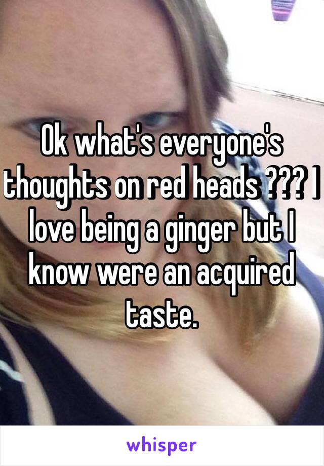 Ok what's everyone's thoughts on red heads ??? I love being a ginger but I know were an acquired taste.  