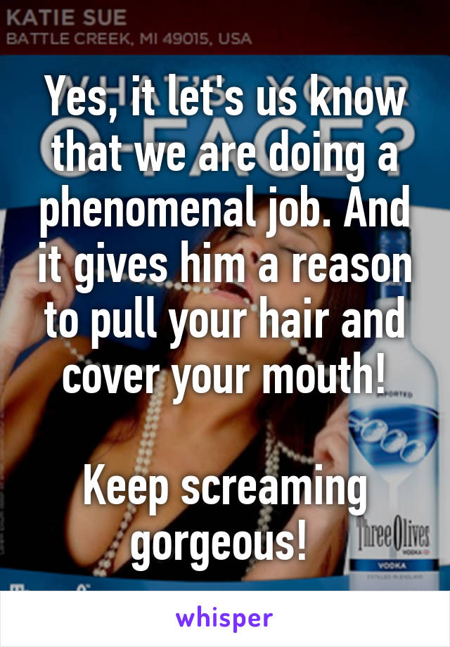 Yes, it let's us know that we are doing a phenomenal job. And it gives him a reason to pull your hair and cover your mouth!

Keep screaming gorgeous! 