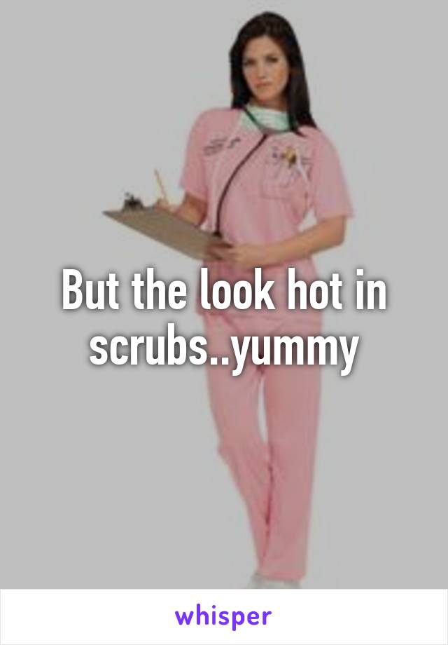 But the look hot in scrubs..yummy