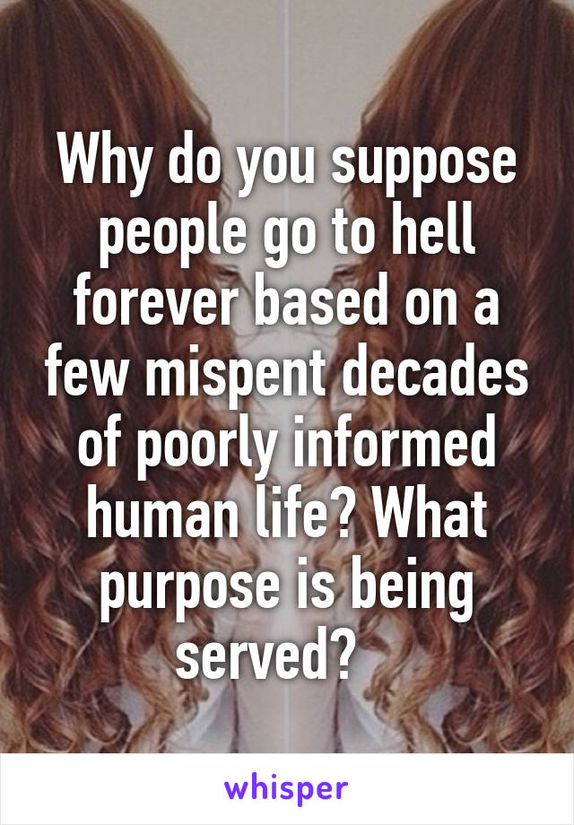 Why do you suppose people go to hell forever based on a few mispent decades of poorly informed human life? What purpose is being served?   