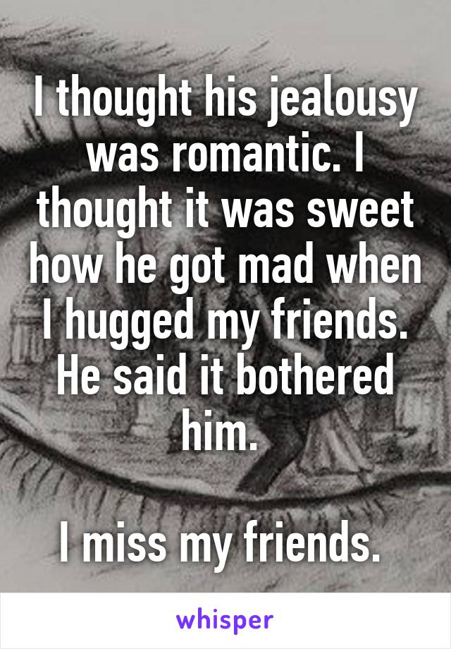 I thought his jealousy was romantic. I thought it was sweet how he got mad when I hugged my friends. He said it bothered him. 

I miss my friends. 