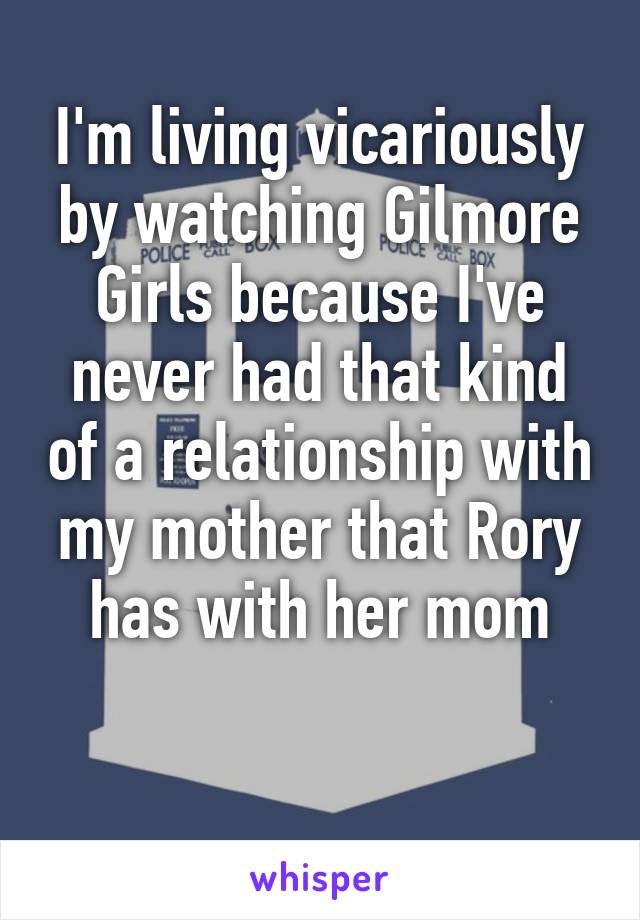 I'm living vicariously by watching Gilmore Girls because I've never had that kind of a relationship with my mother that Rory has with her mom
 
 