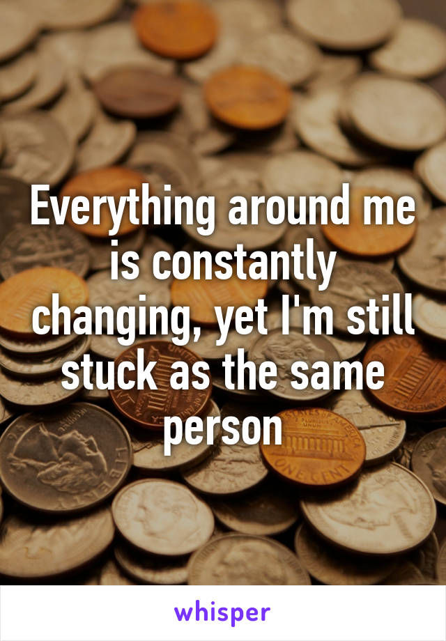 Everything around me is constantly changing, yet I'm still stuck as the same person