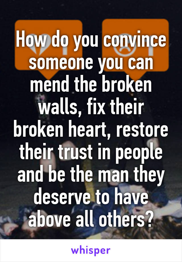 How do you convince someone you can mend the broken walls, fix their broken heart, restore their trust in people and be the man they deserve to have above all others?