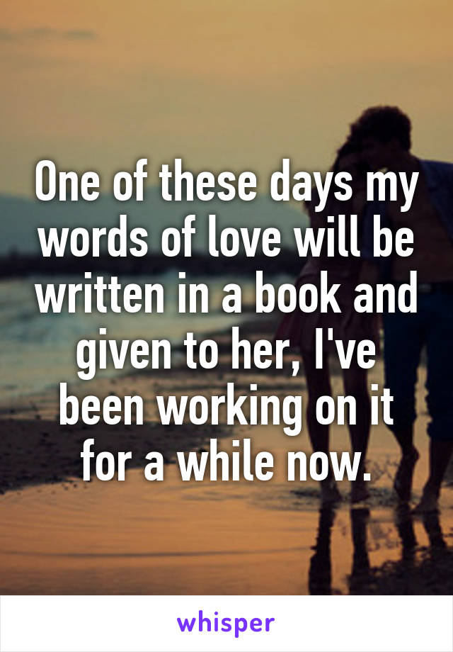 One of these days my words of love will be written in a book and given to her, I've been working on it for a while now.