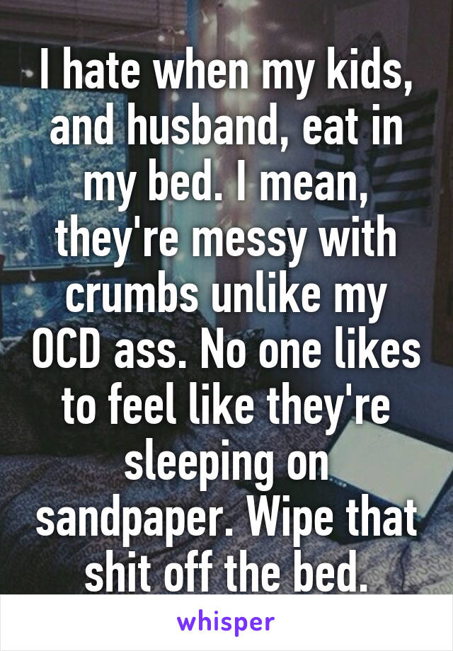 I hate when my kids, and husband, eat in my bed. I mean, they're messy with crumbs unlike my OCD ass. No one likes to feel like they're sleeping on sandpaper. Wipe that shit off the bed.