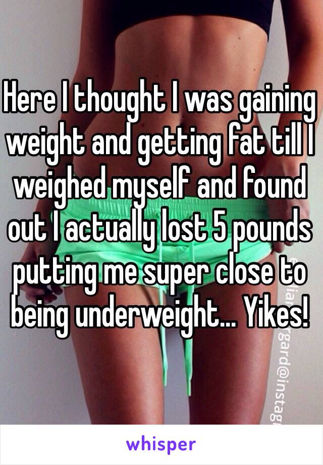 Here I thought I was gaining weight and getting fat till I weighed myself and found out I actually lost 5 pounds putting me super close to being underweight... Yikes!