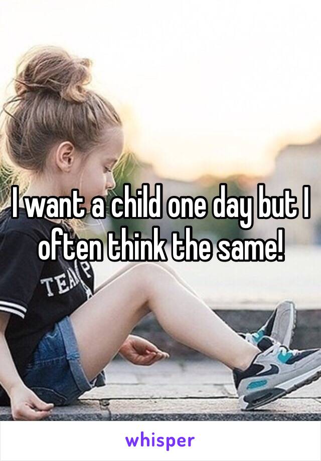 I want a child one day but I often think the same!