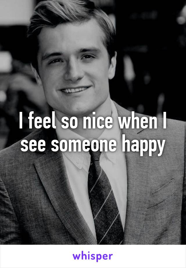 I feel so nice when I see someone happy