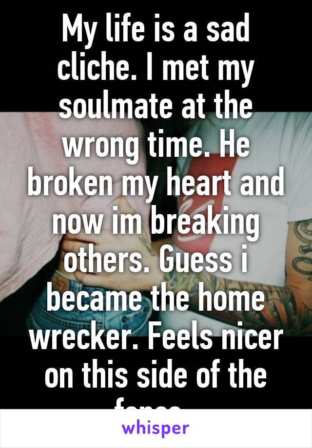 My life is a sad cliche. I met my soulmate at the wrong time. He broken my heart and now im breaking others. Guess i became the home wrecker. Feels nicer on this side of the fence. 