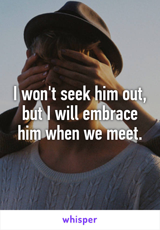 I won't seek him out, but I will embrace him when we meet.