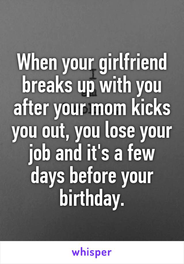 When your girlfriend breaks up with you after your mom kicks you out, you lose your job and it's a few days before your birthday.