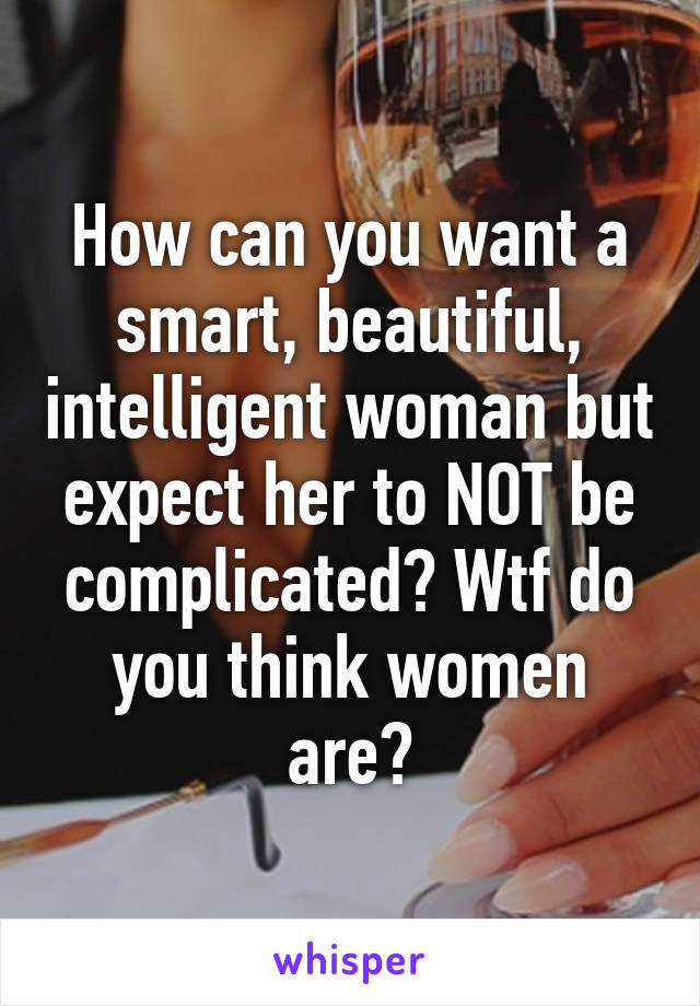 How can you want a smart, beautiful, intelligent woman but expect her to NOT be complicated? Wtf do you think women are?