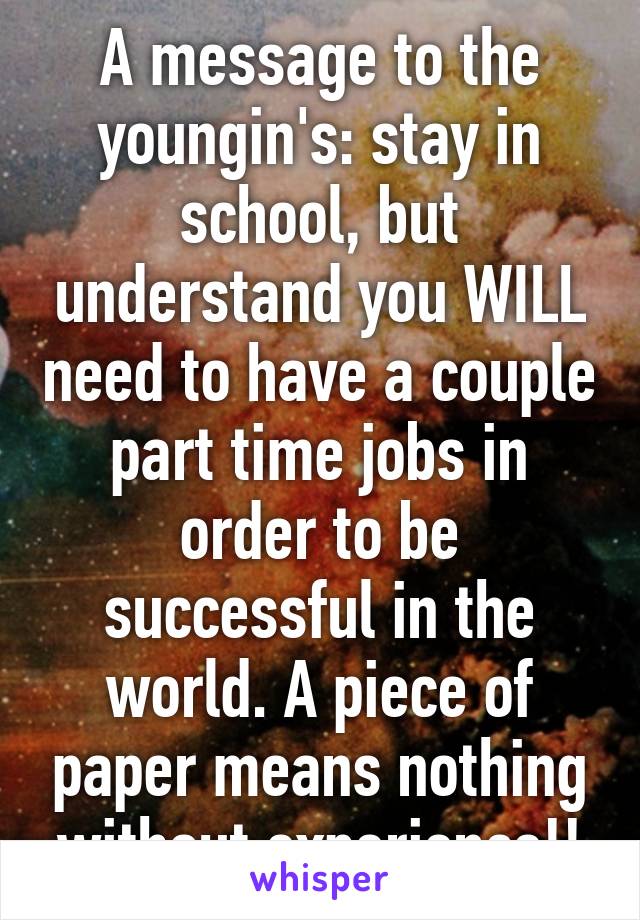 A message to the youngin's: stay in school, but understand you WILL need to have a couple part time jobs in order to be successful in the world. A piece of paper means nothing without experience!!