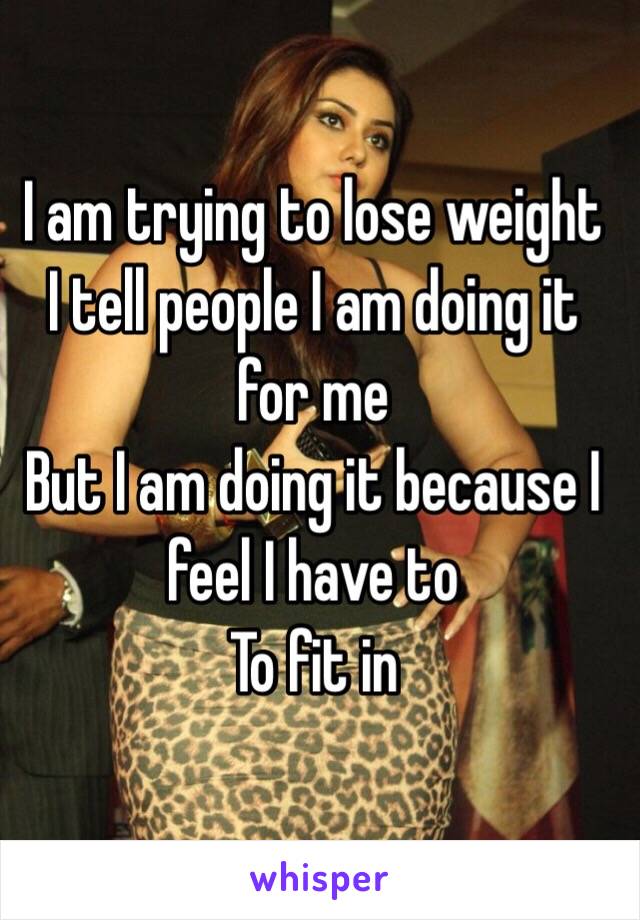 I am trying to lose weight 
I tell people I am doing it for me 
But I am doing it because I feel I have to
To fit in 