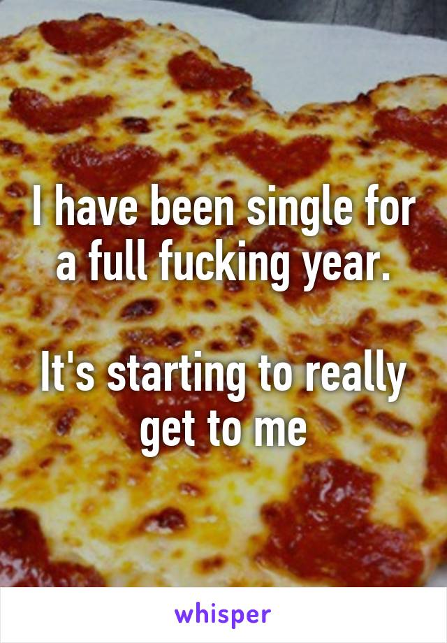 I have been single for a full fucking year.

It's starting to really get to me