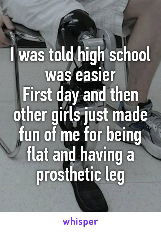 I was told high school was easier
First day and then other girls just made fun of me for being flat and having a prosthetic leg