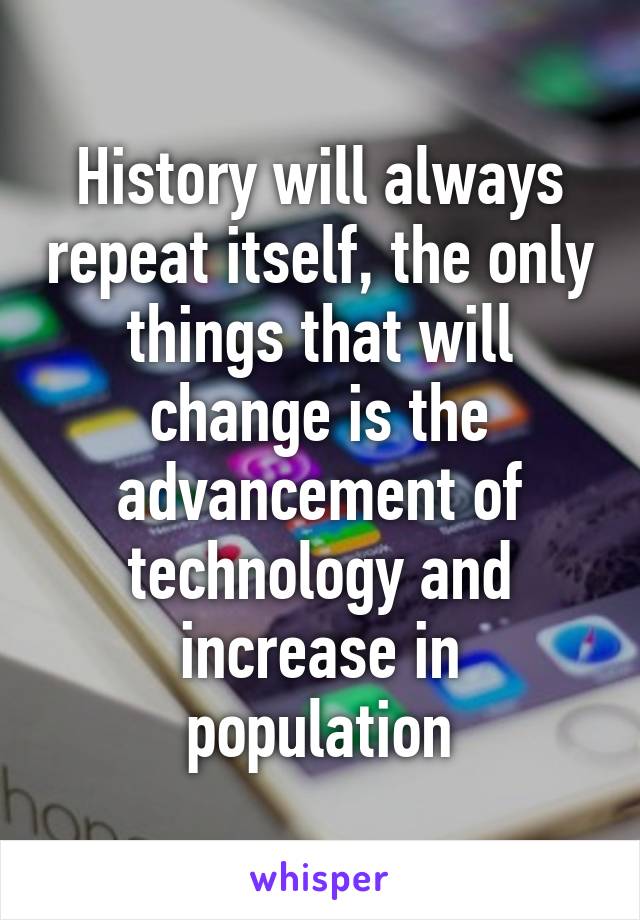 History will always repeat itself, the only things that will change is the advancement of technology and increase in population