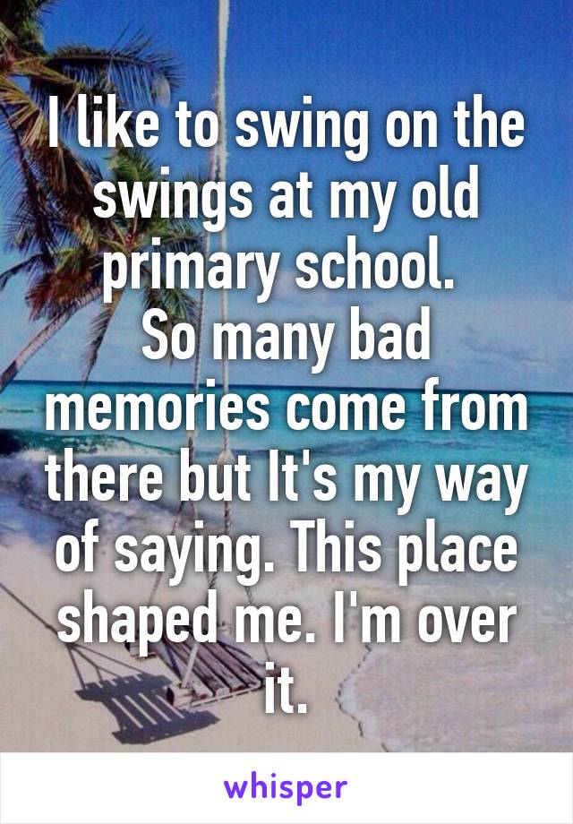 I like to swing on the swings at my old primary school. 
So many bad memories come from there but It's my way of saying. This place shaped me. I'm over it.